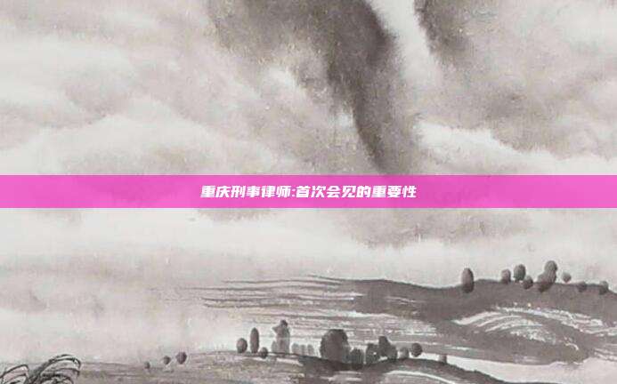 重慶刑事律師:首次會見的重要性