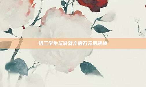 初三學生玩游戲充值萬元后跳樓