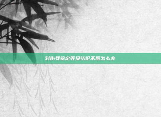 對傷殘鑒定等級結(jié)論不服怎么辦