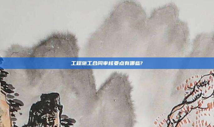 工程施工合同審核要點有哪些?