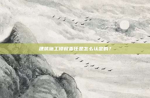 建筑施工侵權責任是怎么認定的？