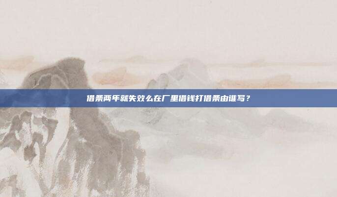 借條兩年就失效么在廠里借錢打借條由誰寫？