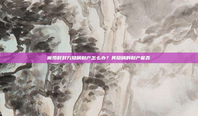 離婚時對方隱瞞財產怎么辦?其隱瞞的財產能否