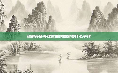 租房開店辦理營業(yè)執(zhí)照需要什么手續(xù)