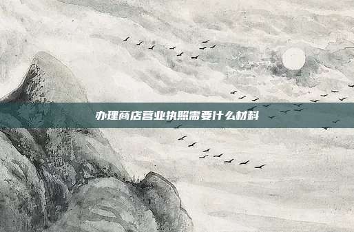 辦理商店?duì)I業(yè)執(zhí)照需要什么材料