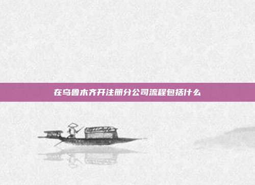 在烏魯木齊開注冊(cè)分公司流程包括什么