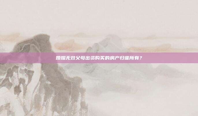 婚姻無效父母出資購買的房產歸誰所有？