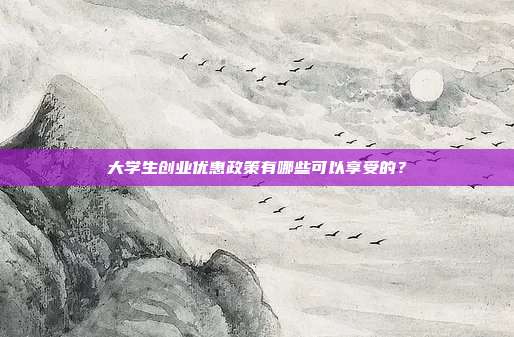大學生創業優惠政策有哪些可以享受的？