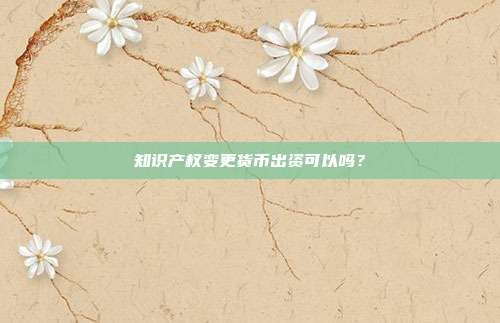 知識產權變更貨幣出資可以嗎？