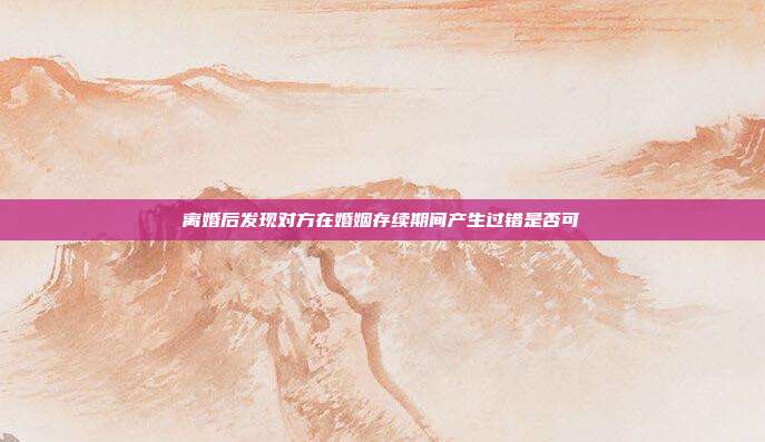 離婚后發現對方在婚姻存續期間產生過錯是否可