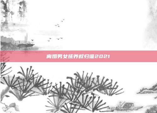 離婚男女撫養權歸誰2021