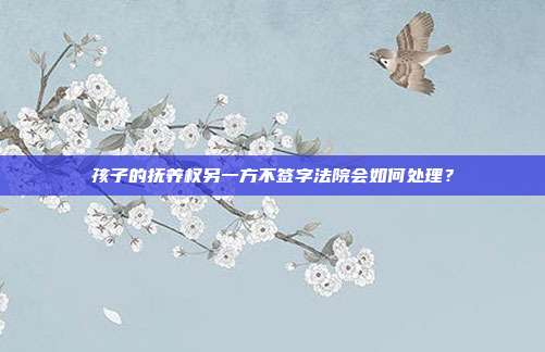 孩子的撫養權另一方不簽字法院會如何處理?
