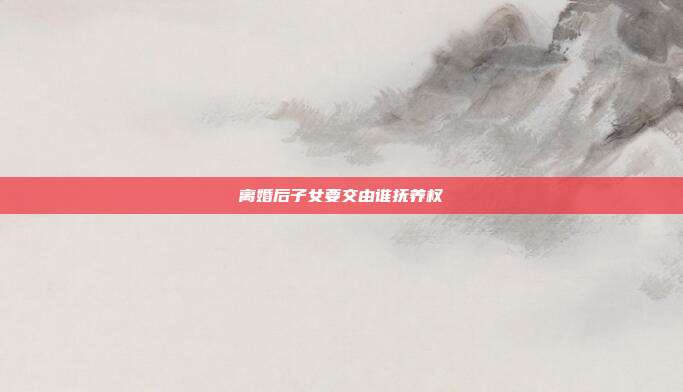 離婚后子女要交由誰撫養權