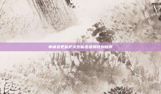 申請變更監(jiān)護關(guān)系能否適用特別程序
