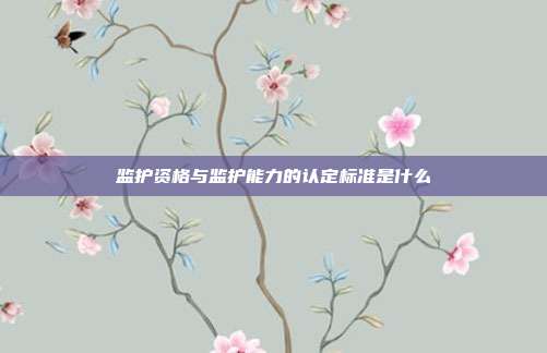 監(jiān)護(hù)資格與監(jiān)護(hù)能力的認(rèn)定標(biāo)準(zhǔn)是什么