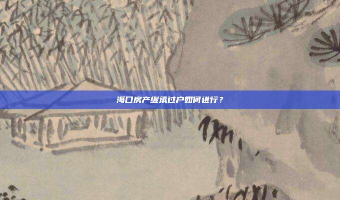 海口房產繼承過戶如何進行?