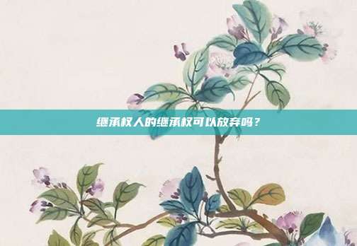 繼承權(quán)人的繼承權(quán)可以放棄嗎?