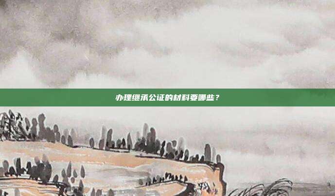 辦理繼承公證的材料要哪些?