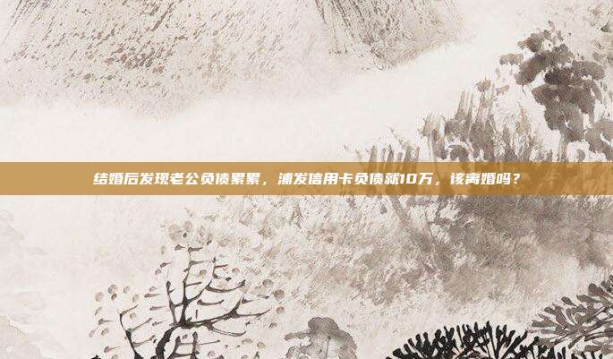 結婚后發現老公負債累累，浦發信用卡負債就10萬，該離婚嗎？