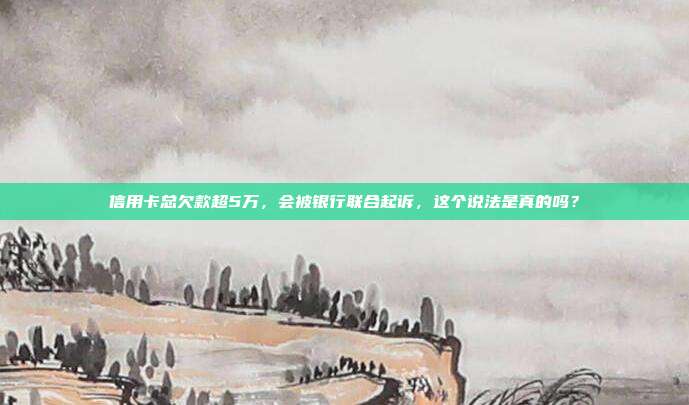 信用卡總欠款超5萬，會被銀行聯合起訴，這個說法是真的嗎？