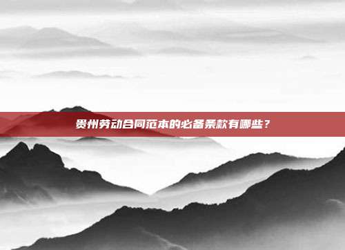 貴州勞動合同范本的必備條款有哪些？