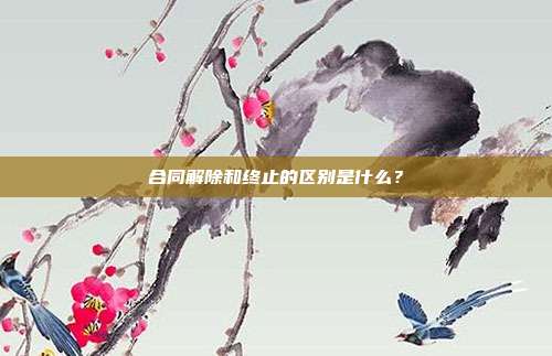 合同解除和終止的區別是什么？