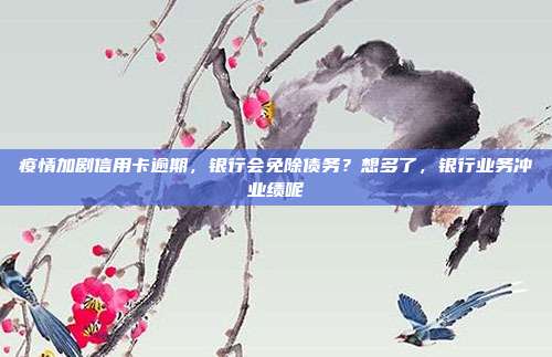 疫情加劇信用卡逾期，銀行會免除債務？想多了，銀行業務沖業績呢