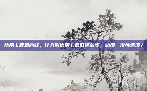 信用卡取現的錢,計入到信用卡最低還款額,必須一次性還清?
