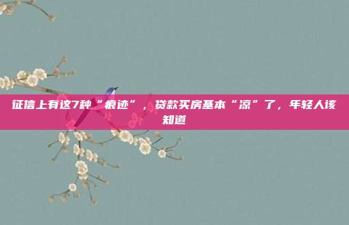 征信上有這7種“痕跡”,貸款買房基本“涼”了,年輕人該知道