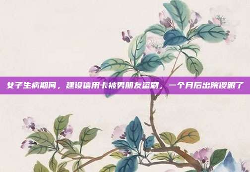 女子生病期間，建設信用卡被男朋友盜刷，一個月后出院傻眼了