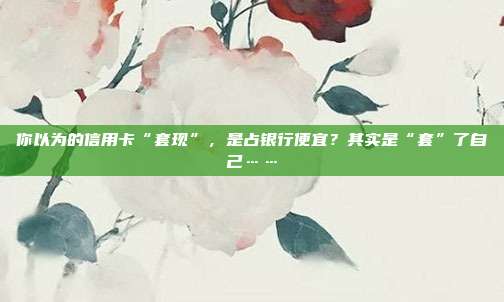 你以為的信用卡“套現(xiàn)”，是占銀行便宜？其實是“套”了自己……
