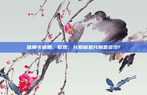 信用卡逾期、取現、分期利息分別是多少?