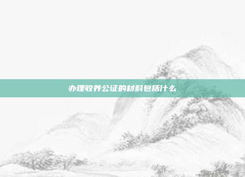 辦理收養(yǎng)公證的材料包括什么
