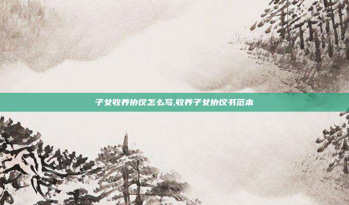 子女收養(yǎng)協(xié)議怎么寫,收養(yǎng)子女協(xié)議書范本