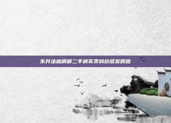 東升法庭調(diào)研二手房買賣糾紛多發(fā)原因