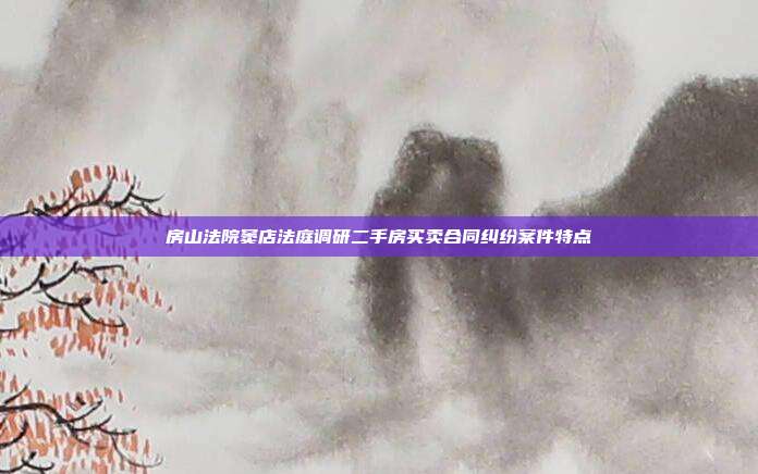 房山法院竇店法庭調研二手房買賣合同糾紛案件特點