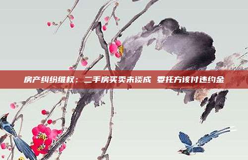 房產糾紛維權:二手房買賣未談成 委托方該付違約金