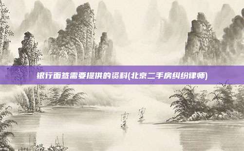 銀行面簽需要提供的資料(北京二手房糾紛律師)