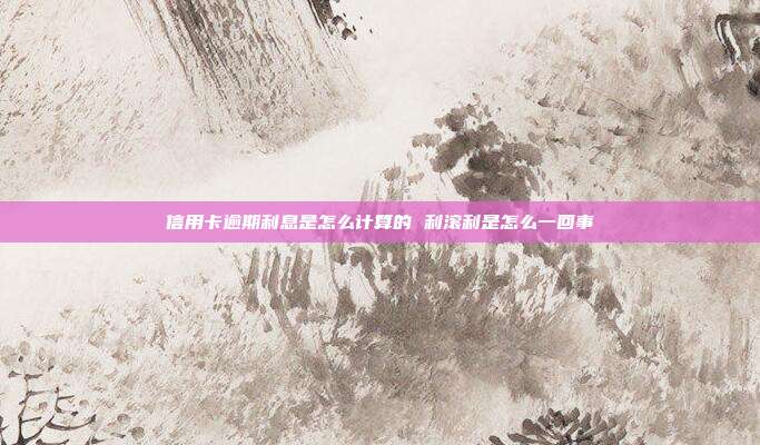 信用卡逾期利息是怎么計算的 利滾利是怎么一回事
