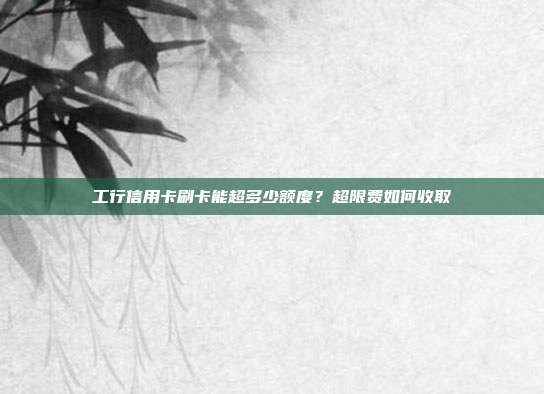 工行信用卡刷卡能超多少額度?超限費如何收取