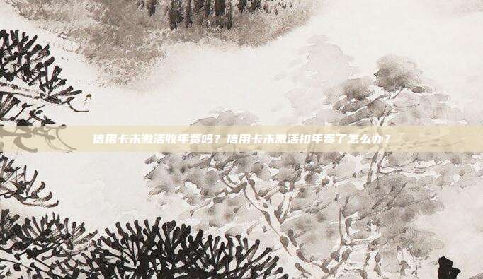 信用卡未激活收年費(fèi)嗎？信用卡未激活扣年費(fèi)了怎么辦？