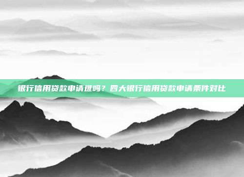銀行信用貸款申請難嗎?四大銀行信用貸款申請條件對比