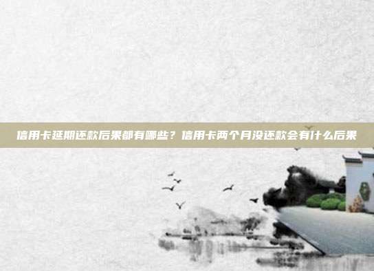 信用卡延期還款后果都有哪些?信用卡兩個月沒還款會有什么后果
