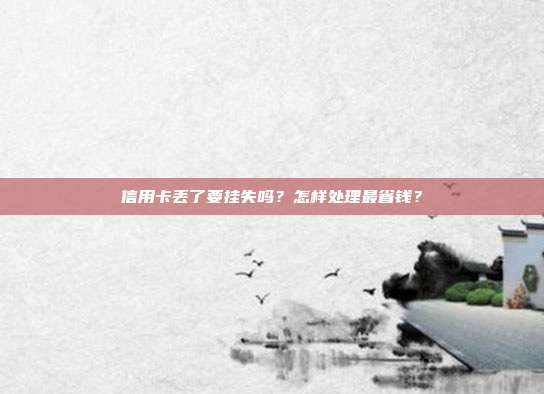 信用卡丟了要掛失嗎?怎樣處理最省錢?