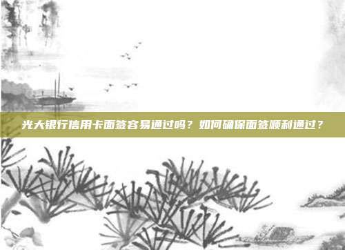 光大銀行信用卡面簽容易通過嗎？如何確保面簽順利通過？