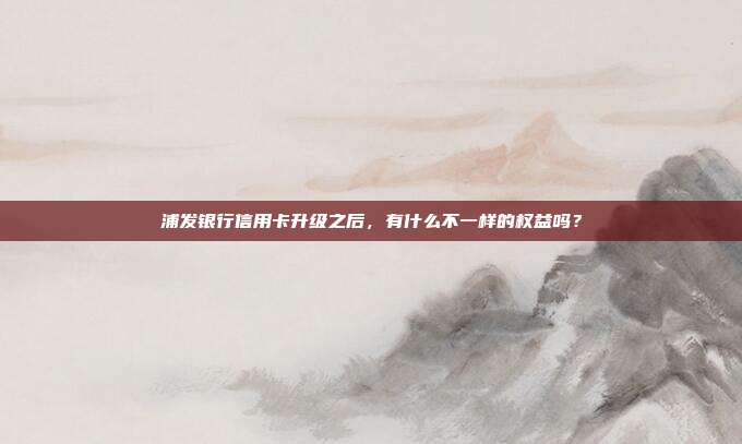 浦發銀行信用卡升級之后,有什么不一樣的權益嗎?
