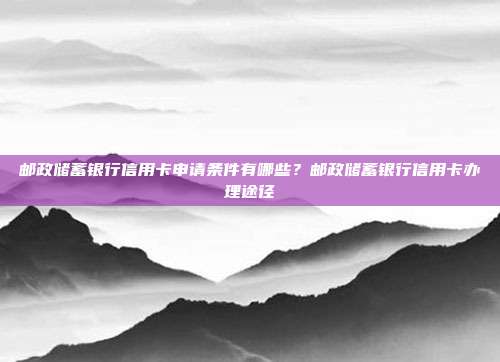 郵政儲蓄銀行信用卡申請條件有哪些？郵政儲蓄銀行信用卡辦理途徑