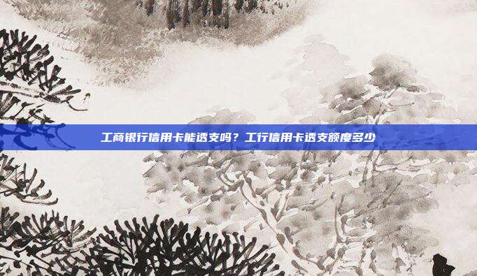 工商銀行信用卡能透支嗎？工行信用卡透支額度多少