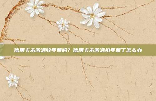 信用卡未激活收年費嗎?信用卡未激活扣年費了怎么辦