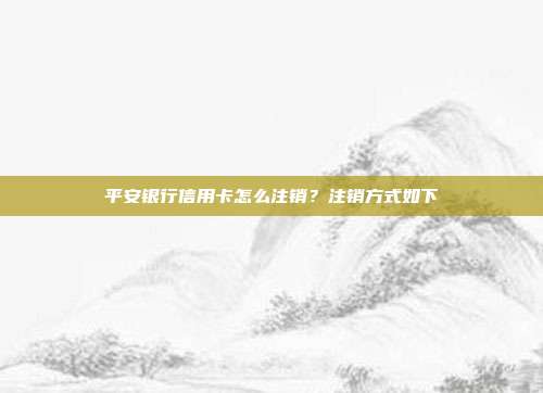 平安銀行信用卡怎么注銷?注銷方式如下